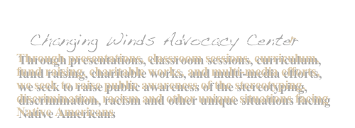  Changing Winds Advocacy Center
Through presentations, classroom sessions, curriculum, fund raising, charitable works, and multi-media efforts, we seek to raise public awareness of the stereotyping, discrimination, racism and other unique situations facing Native Americans